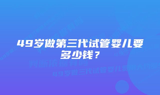 49岁做第三代试管婴儿要多少钱？