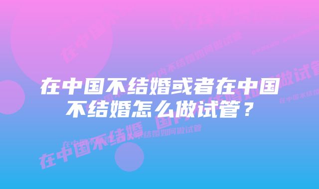 在中国不结婚或者在中国不结婚怎么做试管？