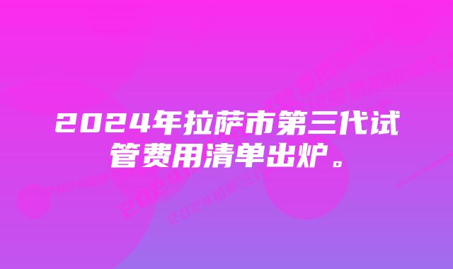 2024年拉萨市第三代试管费用清单出炉。