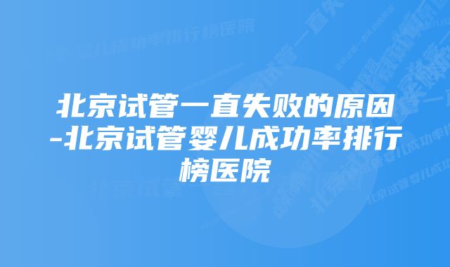 北京试管一直失败的原因-北京试管婴儿成功率排行榜医院