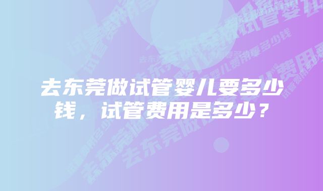 去东莞做试管婴儿要多少钱，试管费用是多少？