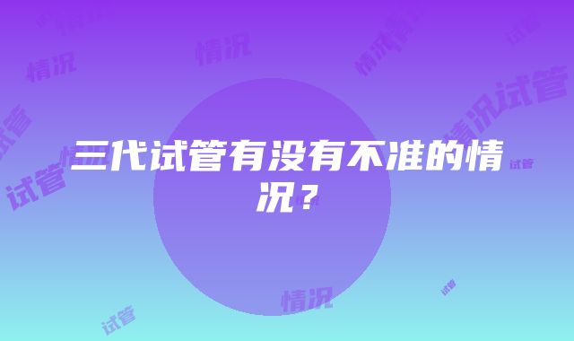 三代试管有没有不准的情况？