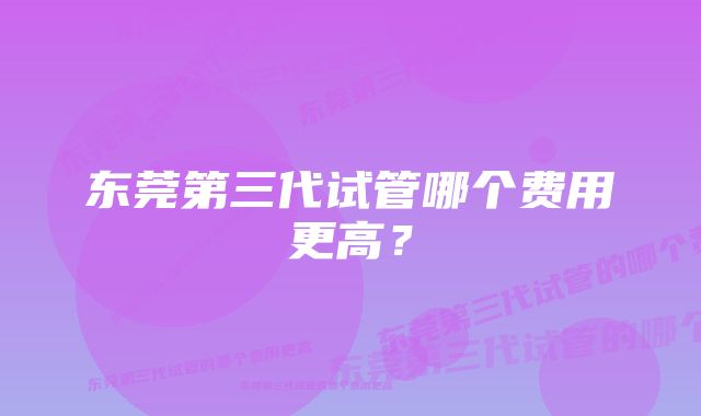 东莞第三代试管哪个费用更高？