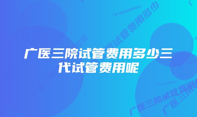 广医三院试管费用多少三代试管费用呢