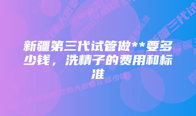 新疆第三代试管做**要多少钱，洗精子的费用和标准