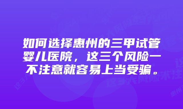 如何选择惠州的三甲试管婴儿医院，这三个风险一不注意就容易上当受骗。