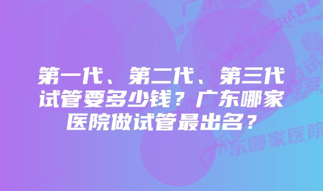 第一代、第二代、第三代试管要多少钱？广东哪家医院做试管最出名？