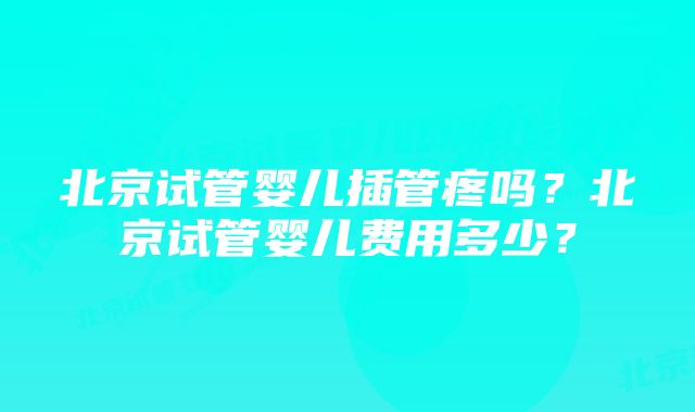 北京试管婴儿插管疼吗？北京试管婴儿费用多少？