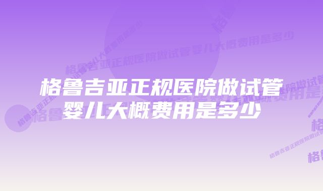 格鲁吉亚正规医院做试管婴儿大概费用是多少