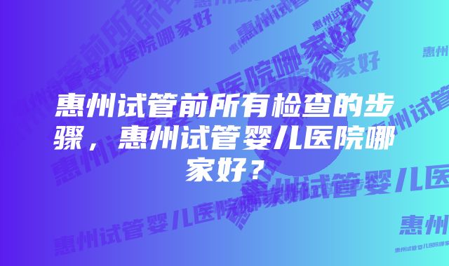 惠州试管前所有检查的步骤，惠州试管婴儿医院哪家好？