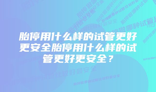 胎停用什么样的试管更好更安全胎停用什么样的试管更好更安全？