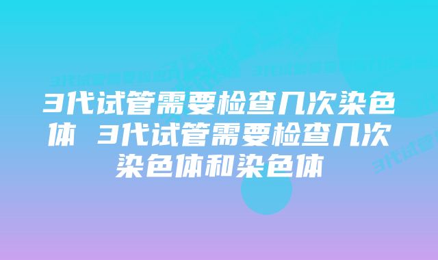 3代试管需要检查几次染色体 3代试管需要检查几次染色体和染色体