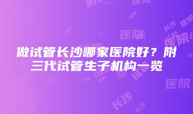 做试管长沙哪家医院好？附三代试管生子机构一览