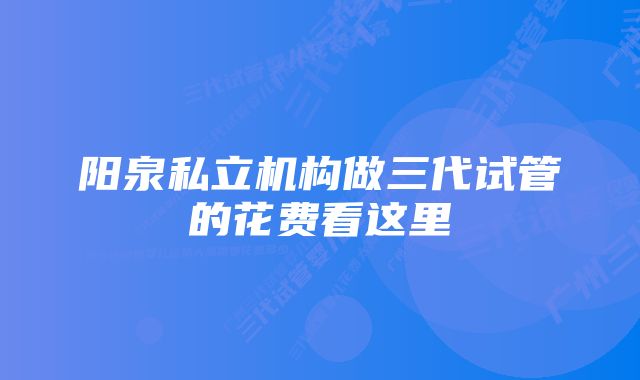 阳泉私立机构做三代试管的花费看这里