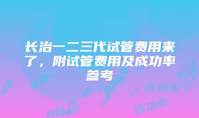 长治一二三代试管费用来了，附试管费用及成功率参考