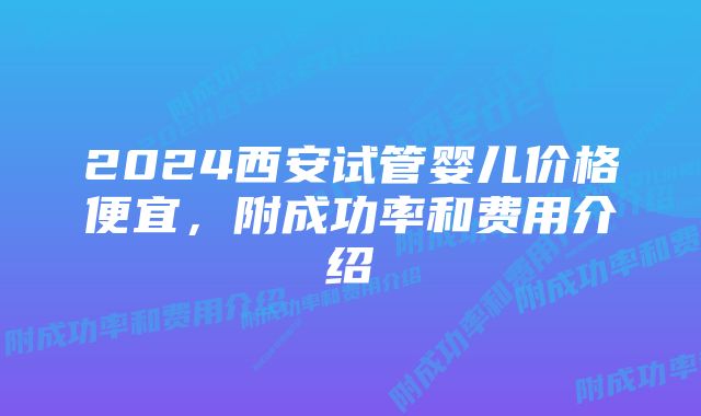 2024西安试管婴儿价格便宜，附成功率和费用介绍