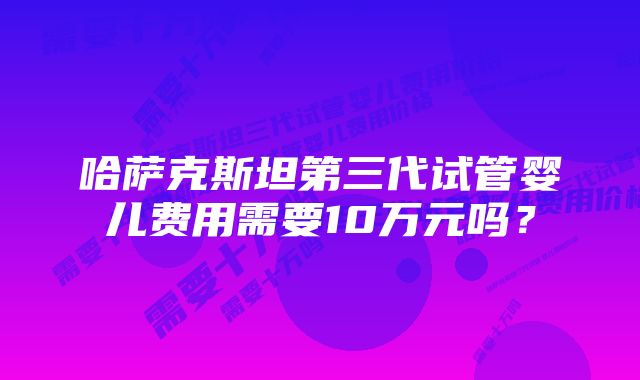 哈萨克斯坦第三代试管婴儿费用需要10万元吗？