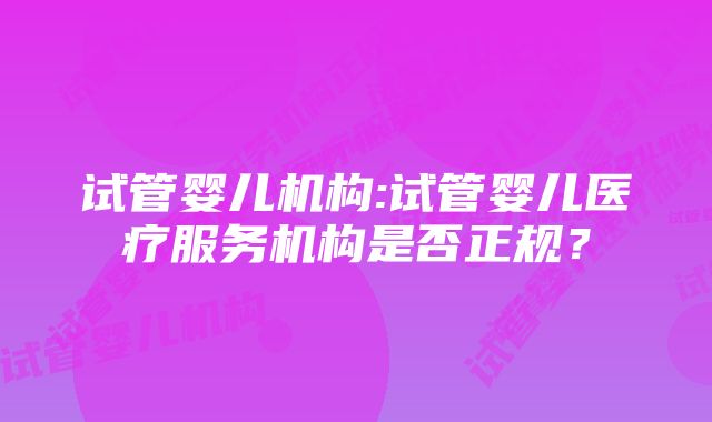 试管婴儿机构:试管婴儿医疗服务机构是否正规？