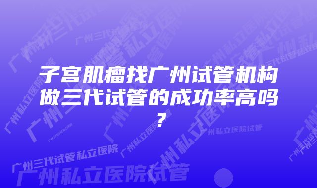 子宫肌瘤找广州试管机构做三代试管的成功率高吗？