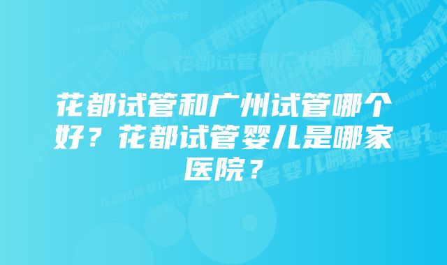 花都试管和广州试管哪个好？花都试管婴儿是哪家医院？