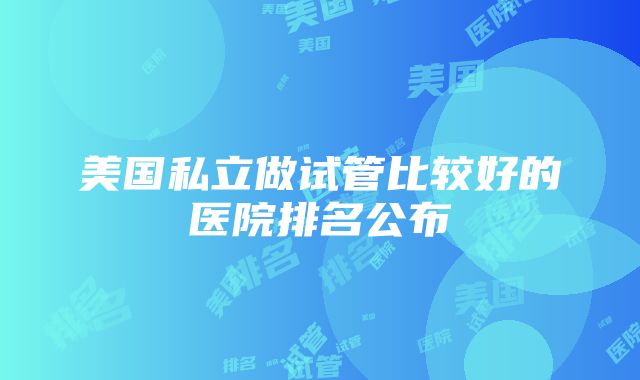 美国私立做试管比较好的医院排名公布