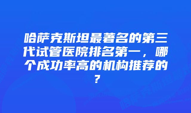 哈萨克斯坦最著名的第三代试管医院排名第一，哪个成功率高的机构推荐的？