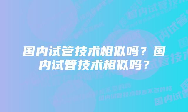 国内试管技术相似吗？国内试管技术相似吗？