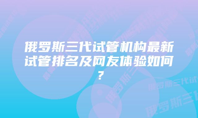 俄罗斯三代试管机构最新试管排名及网友体验如何？