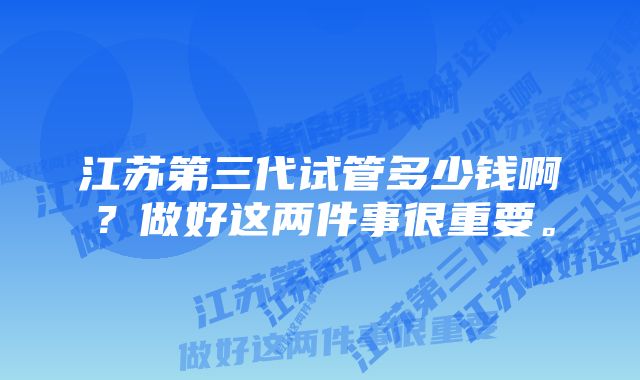 江苏第三代试管多少钱啊？做好这两件事很重要。