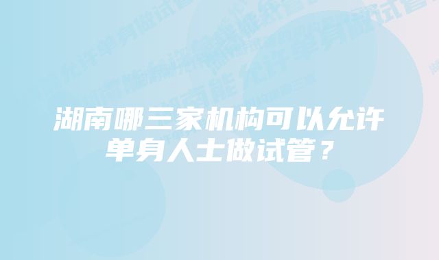 湖南哪三家机构可以允许单身人士做试管？