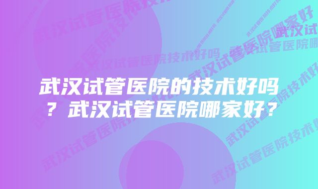 武汉试管医院的技术好吗？武汉试管医院哪家好？