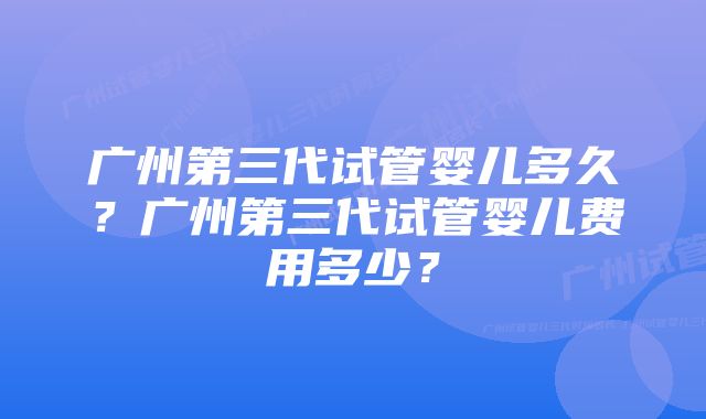 广州第三代试管婴儿多久？广州第三代试管婴儿费用多少？