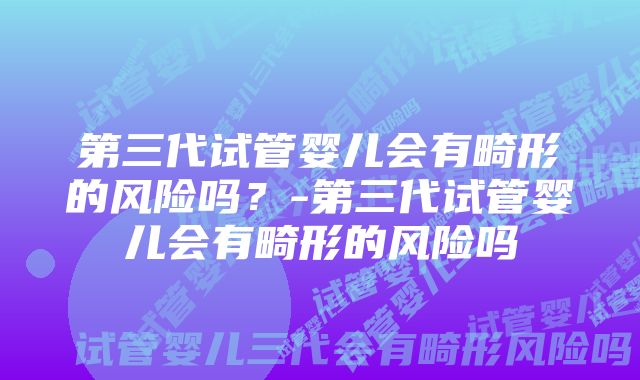 第三代试管婴儿会有畸形的风险吗？-第三代试管婴儿会有畸形的风险吗