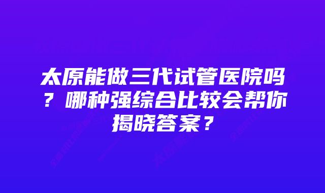 太原能做三代试管医院吗？哪种强综合比较会帮你揭晓答案？