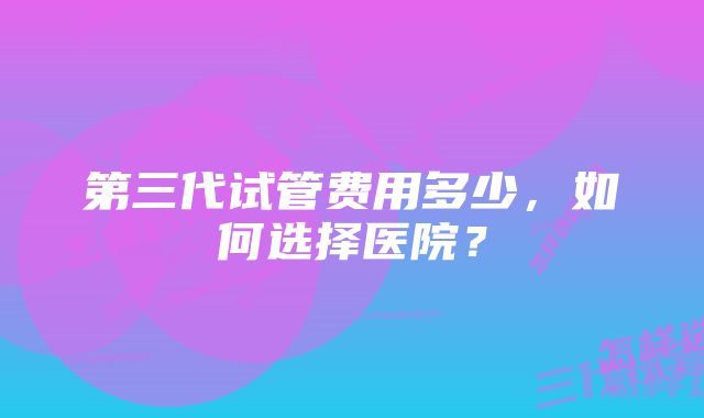 第三代试管费用多少，如何选择医院？