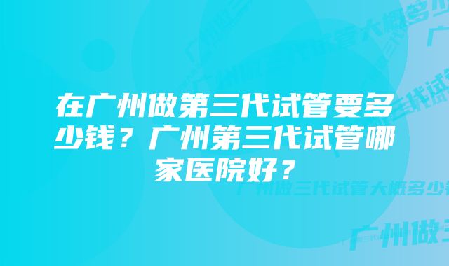 在广州做第三代试管要多少钱？广州第三代试管哪家医院好？