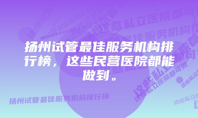 扬州试管最佳服务机构排行榜，这些民营医院都能做到。