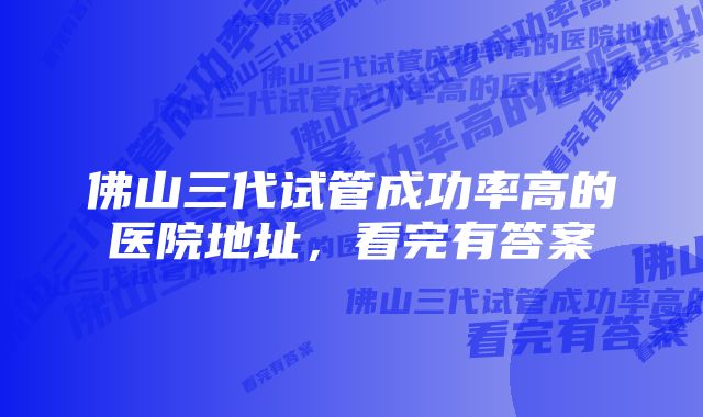 佛山三代试管成功率高的医院地址，看完有答案