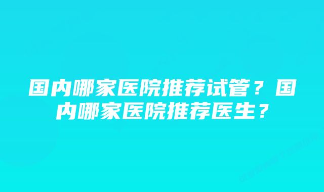 国内哪家医院推荐试管？国内哪家医院推荐医生？