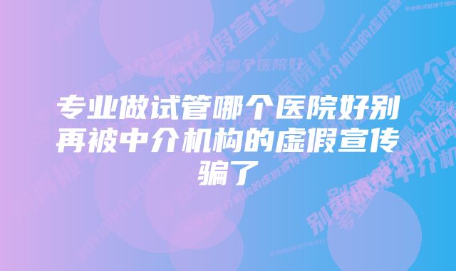 专业做试管哪个医院好别再被中介机构的虚假宣传骗了