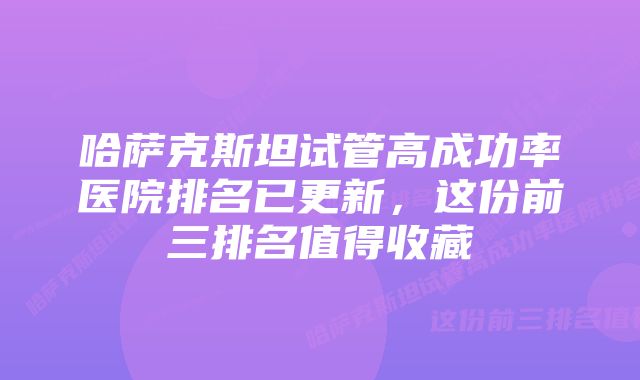 哈萨克斯坦试管高成功率医院排名已更新，这份前三排名值得收藏