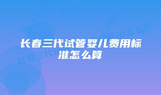 长春三代试管婴儿费用标准怎么算