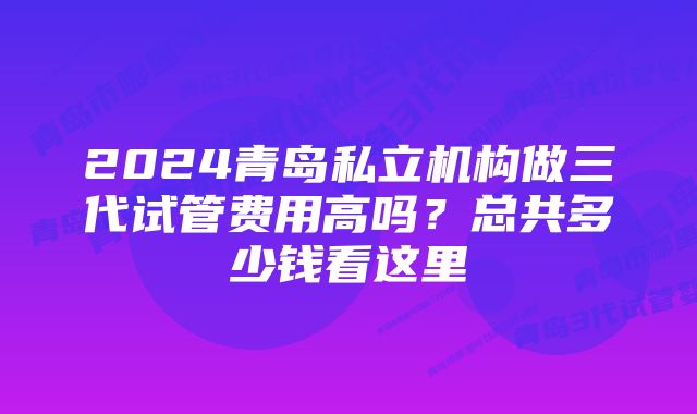 2024青岛私立机构做三代试管费用高吗？总共多少钱看这里