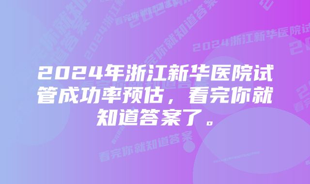 2024年浙江新华医院试管成功率预估，看完你就知道答案了。