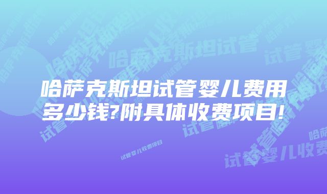 哈萨克斯坦试管婴儿费用多少钱?附具体收费项目!