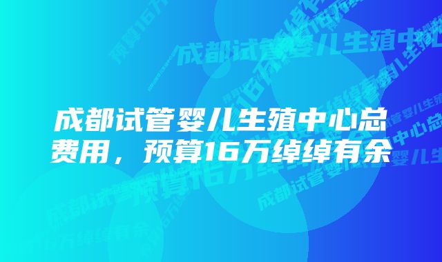 成都试管婴儿生殖中心总费用，预算16万绰绰有余