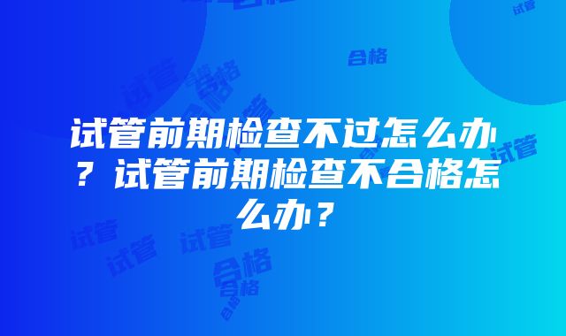 试管前期检查不过怎么办？试管前期检查不合格怎么办？