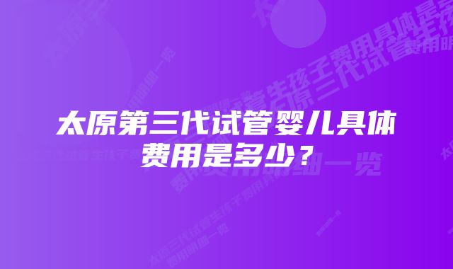 太原第三代试管婴儿具体费用是多少？