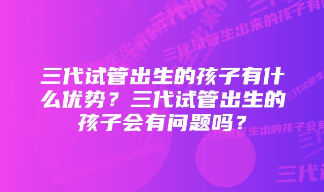 三代试管出生的孩子有什么优势？三代试管出生的孩子会有问题吗？