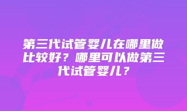 第三代试管婴儿在哪里做比较好？哪里可以做第三代试管婴儿？